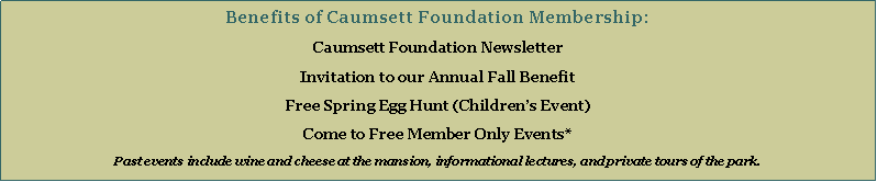 Text Box: Benefits of Caumsett Foundation Membership:Caumsett Foundation NewsletterInvitation to our Annual Fall BenefitFree Spring Egg Hunt (Childrens Event)Come to Free Member Only Events*Past events include wine and cheese at the mansion, informational lectures, and private tours of the park.