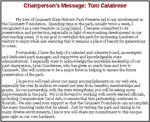 Text Box: Chairpersons Message: Tom CalabreseMy love of Caumsett State Historic Park Preserve led to my involvement in the Caumsett Foundation.  Spending time in the park, usually twice a week, I recognized it as a rare treasure on Long Island.  I became committed to its preservation and protection, especially in light of encroaching development in our surrounding areas.  It is my goal to revitalize the park for increasing numbers of visitors to enjoy while also ensuring that it remains a place of beauty for generations to come.   	Fortunately, I have the help of a talented and cohesive board, an energetic and dedicated park manager, and supportive and knowledgeable state administrators.  I especially want to acknowledge the incredible leadership of our past chairperson, Lynn Gundersen, who has given so much time and love to Caumsett.  She will continue to be a major force in helping to ensure the future preservation of the park. 	I hope you will read about our many accomplishments on our web-site, especially the over $1 million we raised last year from benefits, memberships and grants.  As our partnership with the state strengthens, you will be seeing more improvements in the park.  We look forward to working with newly elected officials, including Commissioner Carol Ash, to ensure that this partnership continues to flourish.  We also need your support so that the Caumsett Foundation can accomplish the many daunting tasks that lie ahead.  Just by visiting the park and taking in its many diverse environments, I know you will share my commitment to this unique gem right in our own backyard. 