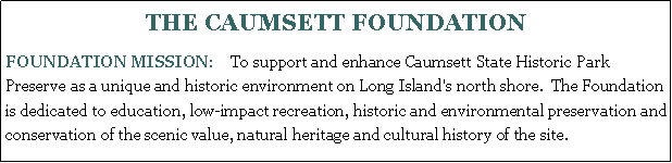 Text Box: THE CAUMSETT FOUNDATION FOUNDATION MISSION:    To support and enhance Caumsett State Historic Park Preserve as a unique and historic environment on Long Island's north shore.  The Foundation is dedicated to education, low-impact recreation, historic and environmental preservation and conservation of the scenic value, natural heritage and cultural history of the site.