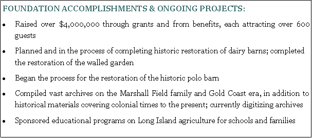 Text Box: FOUNDATION ACCOMPLISHMENTS & ONGOING PROJECTS:Raised over $4,000,000 through grants and from benefits, each attracting over 600 guestsPlanned and in the process of completing historic restoration of dairy barns; completed the restoration of the walled gardenBegan the process for the restoration of the historic polo barnCompiled vast archives on the Marshall Field family and Gold Coast era, in addition to historical materials covering colonial times to the present; currently digitizing archivesSponsored educational programs on Long Island agriculture for schools and families